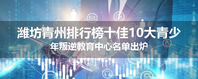 潍坊青州排行榜十佳10大青少年叛逆教育中心名单出炉