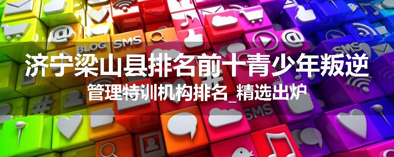 济宁梁山县排名前十青少年叛逆管理特训机构排名_精选出炉