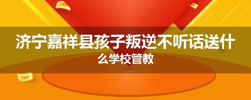 济宁嘉祥县孩子叛逆不听话送什么学校管教