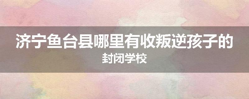 济宁鱼台县哪里有收叛逆孩子的封闭学校