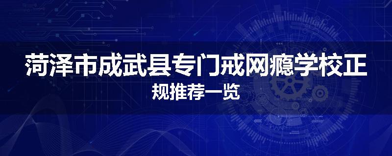 菏泽市成武县专门戒网瘾学校正规推荐一览