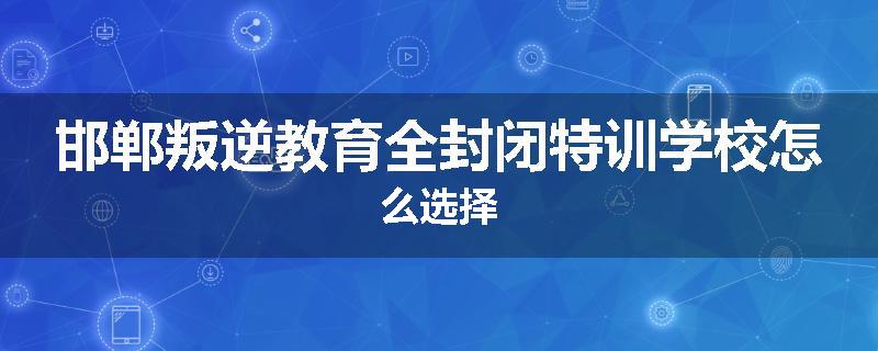 邯郸叛逆教育全封闭特训学校怎么选择
