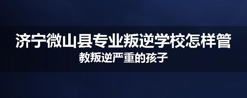 济宁微山县专业叛逆学校怎样管教叛逆严重的孩子