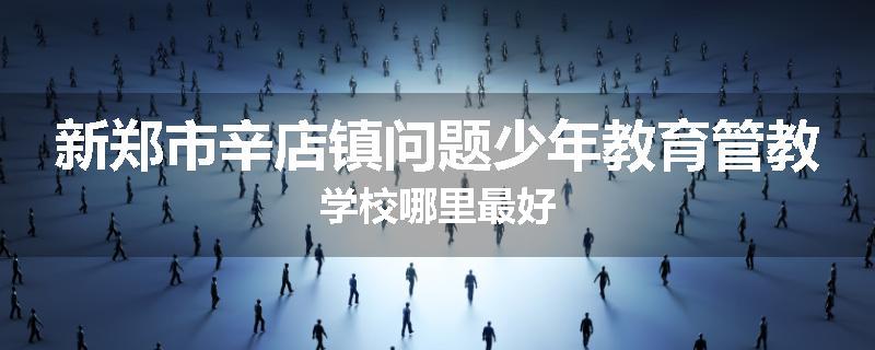 新郑市辛店镇问题少年教育管教学校哪里最好