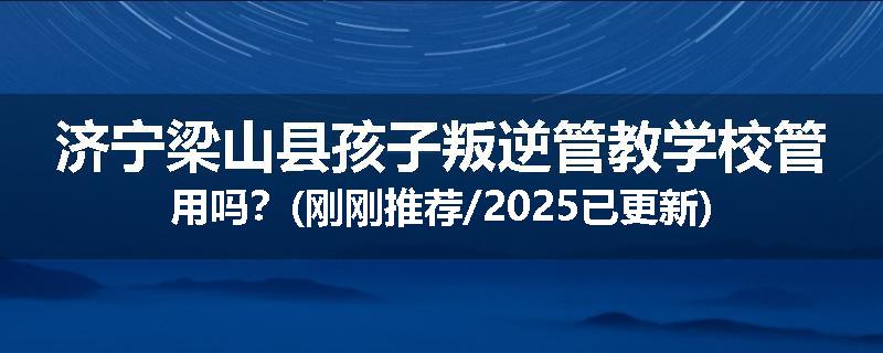 济宁梁山县孩子叛逆管教学校管用吗？(刚刚推荐/2025已更新)