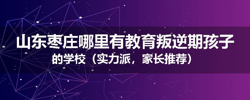山东枣庄哪里有教育叛逆期孩子的学校（实力派，家长推荐）