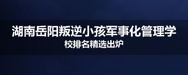 湖南岳阳叛逆小孩军事化管理学校排名精选出炉