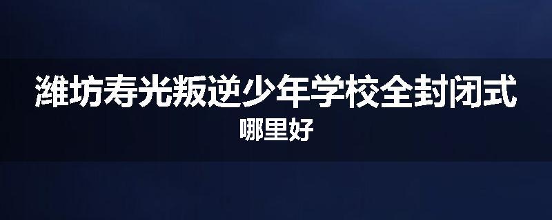潍坊寿光叛逆少年学校全封闭式哪里好