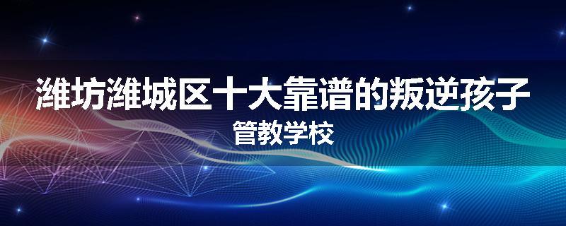 潍坊潍城区十大靠谱的叛逆孩子管教学校