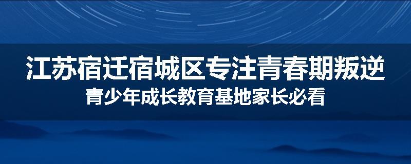 江苏宿迁宿城区专注青春期叛逆青少年成长教育基地家长必看