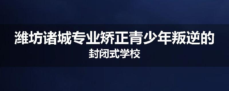 潍坊诸城专业矫正青少年叛逆的封闭式学校