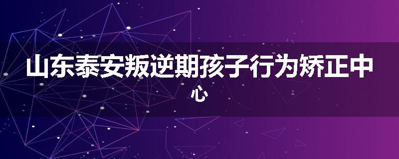 山东泰安叛逆期孩子行为矫正中心