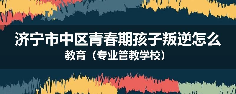 济宁市中区青春期孩子叛逆怎么教育（专业管教学校）