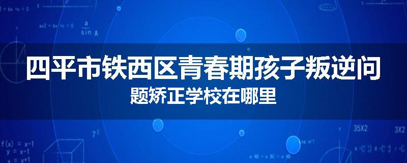 四平市铁西区青春期孩子叛逆问题矫正学校在哪里
