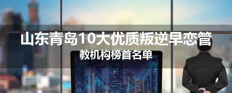 山东青岛10大优质叛逆早恋管教机构榜首名单