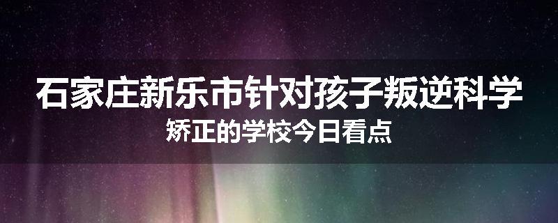 石家庄新乐市针对孩子叛逆科学矫正的学校今日看点
