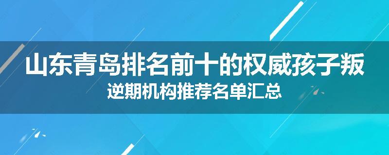 山东青岛排名前十的权威孩子叛逆期机构推荐名单汇总