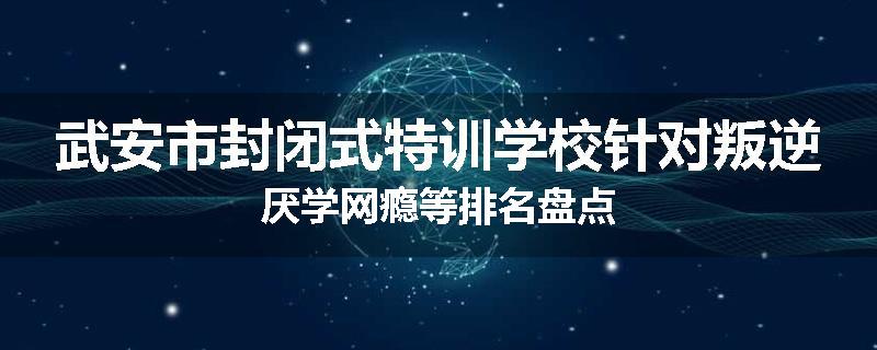 武安市封闭式特训学校针对叛逆厌学网瘾等排名盘点