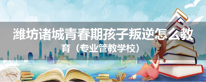 潍坊诸城青春期孩子叛逆怎么教育（专业管教学校）