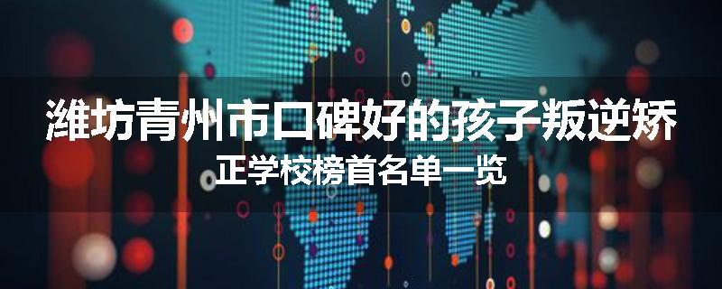 潍坊青州市口碑好的孩子叛逆矫正学校榜首名单一览