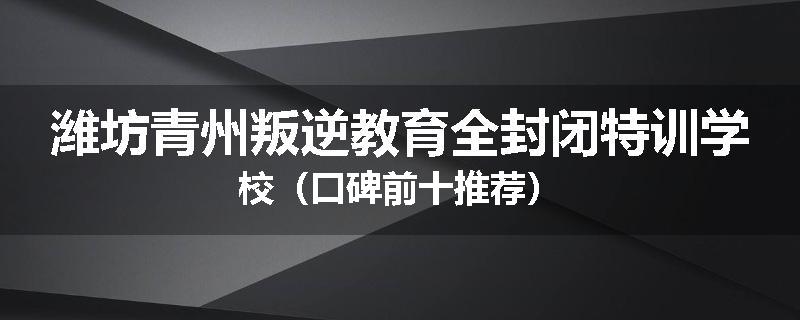 潍坊青州叛逆教育全封闭特训学校（口碑前十推荐）