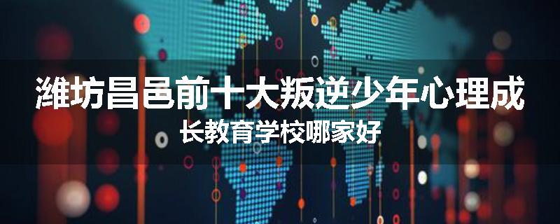 潍坊昌邑前十大叛逆少年心理成长教育学校哪家好