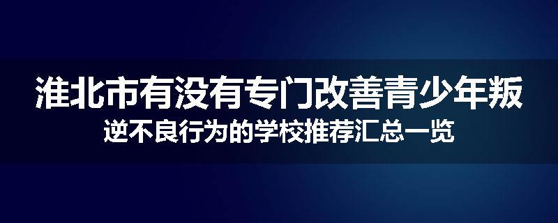 淮北市有没有专门改善青少年叛逆不良行为的学校推荐汇总一览