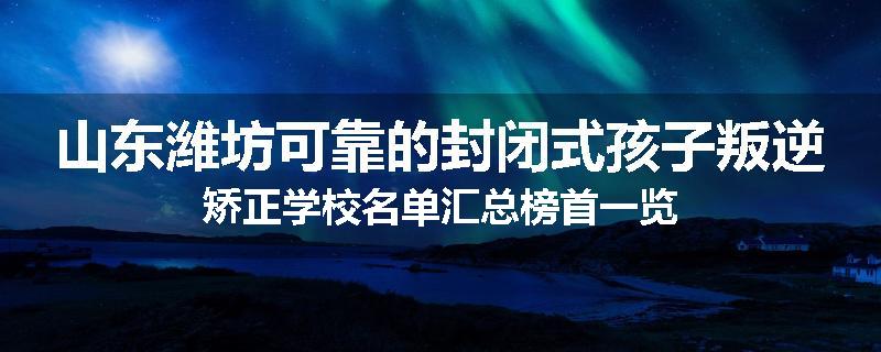 山东潍坊可靠的封闭式孩子叛逆矫正学校名单汇总榜首一览