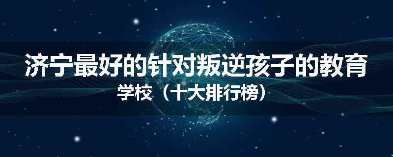 济宁最好的针对叛逆孩子的教育学校（十大排行榜）