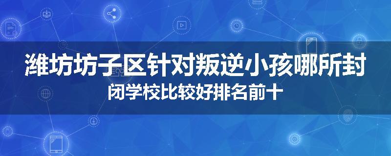 潍坊坊子区针对叛逆小孩哪所封闭学校比较好排名前十