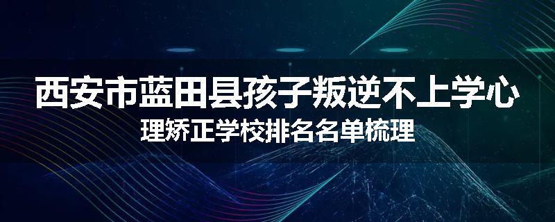 西安市蓝田县孩子叛逆不上学心理矫正学校排名名单梳理