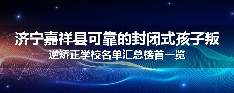 济宁嘉祥县可靠的封闭式孩子叛逆矫正学校名单汇总榜首一览