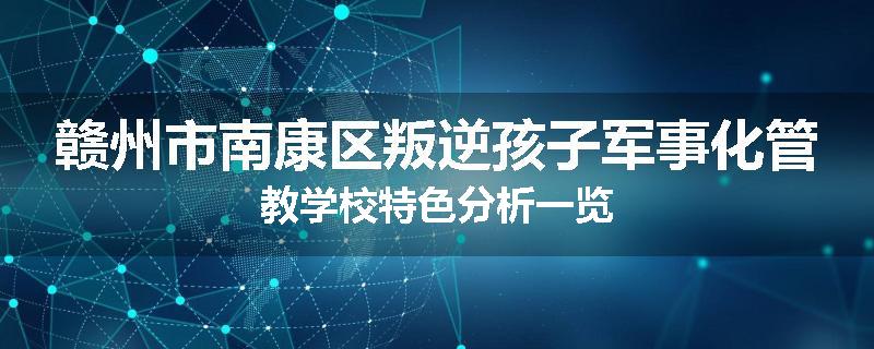 赣州市南康区叛逆孩子军事化管教学校特色分析一览