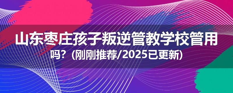 山东枣庄孩子叛逆管教学校管用吗？(刚刚推荐/2025已更新)