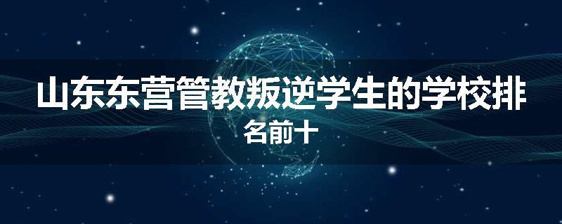 山东东营管教叛逆学生的学校排名前十