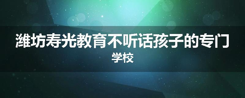 潍坊寿光教育不听话孩子的专门学校