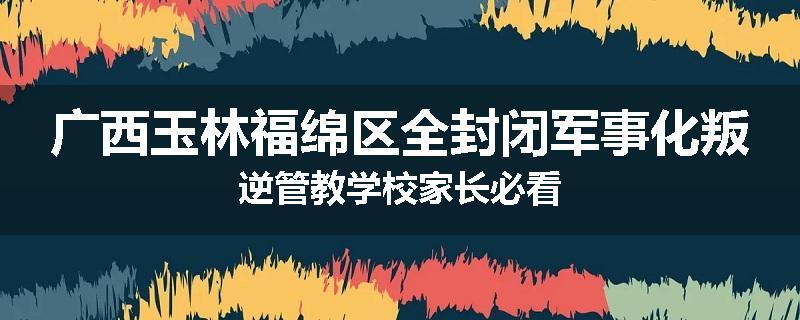 广西玉林福绵区全封闭军事化叛逆管教学校家长必看