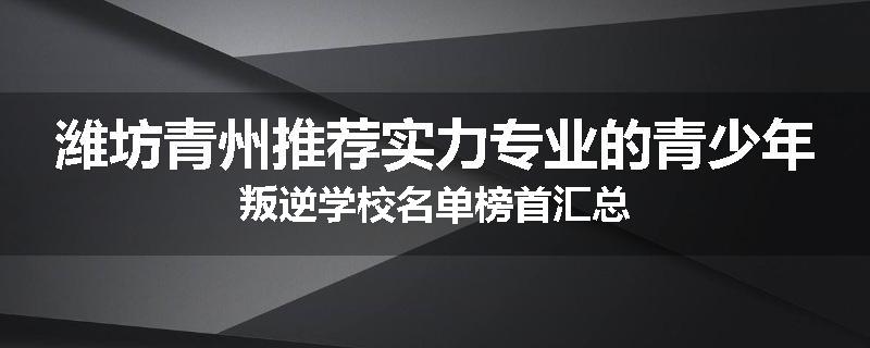 潍坊青州推荐实力专业的青少年叛逆学校名单榜首汇总