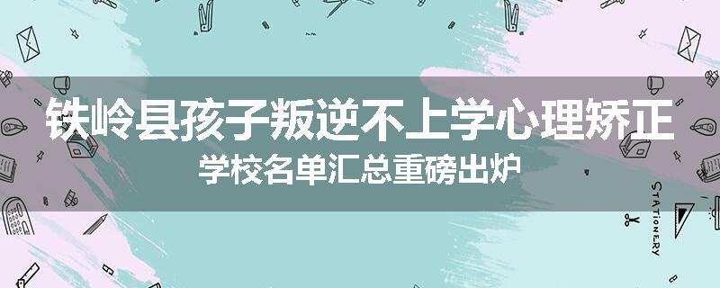 铁岭县孩子叛逆不上学心理矫正学校名单汇总重磅出炉