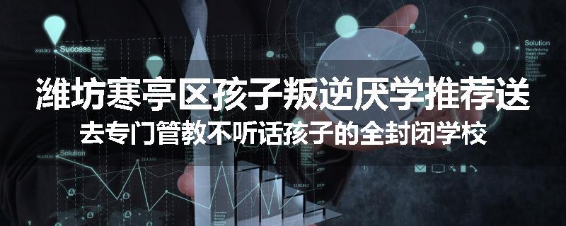 潍坊寒亭区孩子叛逆厌学推荐送去专门管教不听话孩子的全封闭学校