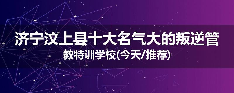 济宁汶上县十大名气大的叛逆管教特训学校(今天/推荐)
