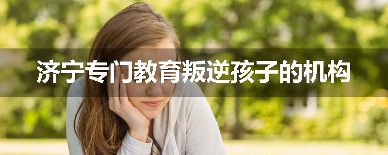 济宁专门教育叛逆孩子的机构