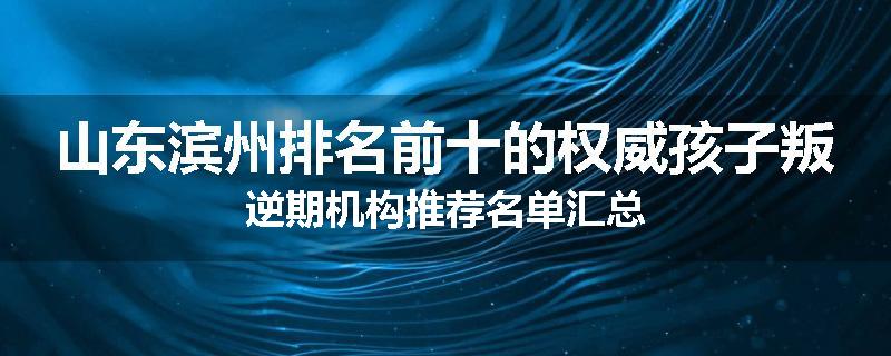 山东滨州排名前十的权威孩子叛逆期机构推荐名单汇总