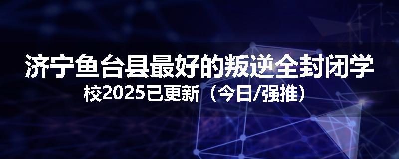 济宁鱼台县最好的叛逆全封闭学校2025已更新（今日/强推）