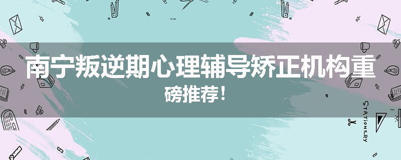 南宁叛逆期心理辅导矫正机构重磅推荐！