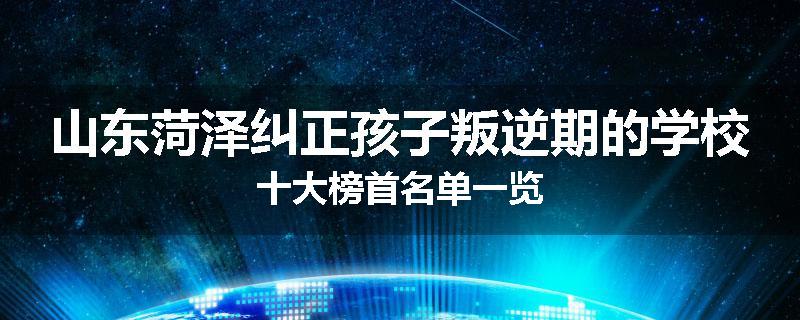 山东菏泽纠正孩子叛逆期的学校十大榜首名单一览
