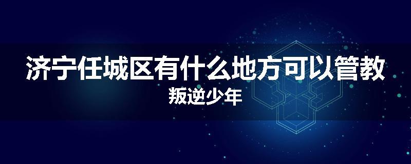 济宁任城区有什么地方可以管教叛逆少年