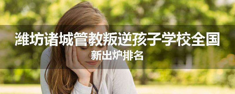 潍坊诸城管教叛逆孩子学校全国新出炉排名