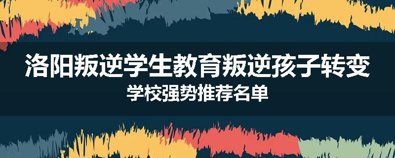 洛阳叛逆学生教育叛逆孩子转变学校强势推荐名单