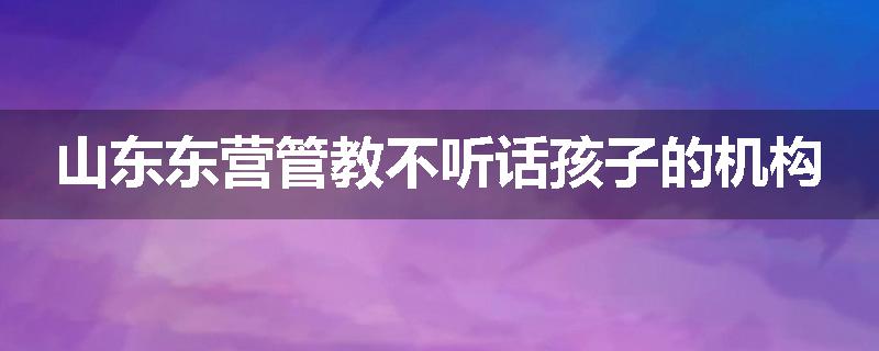 山东东营管教不听话孩子的机构